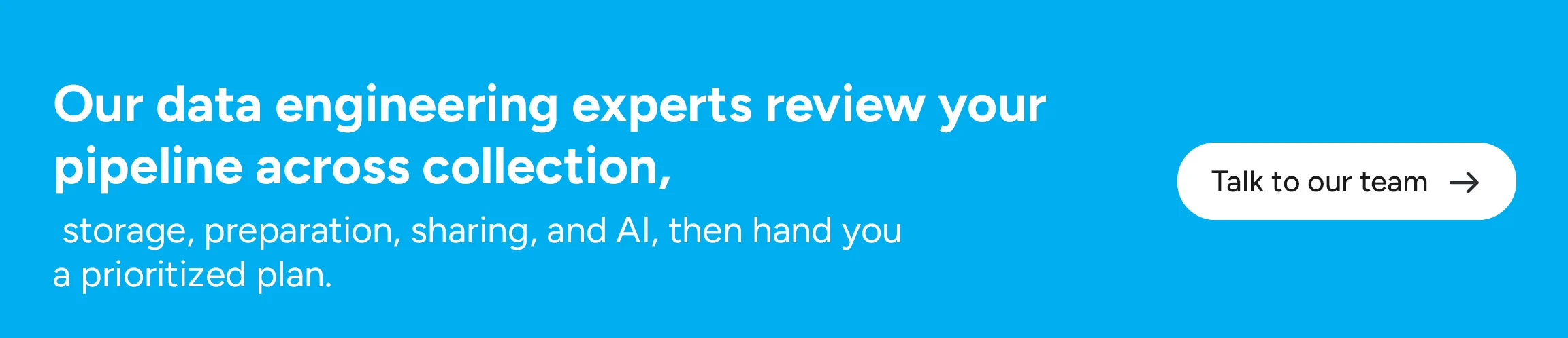 Our data engineering experts review your pipeline across collection, storage, preparation, sharing, and AI, then hand you a prioritized plan.